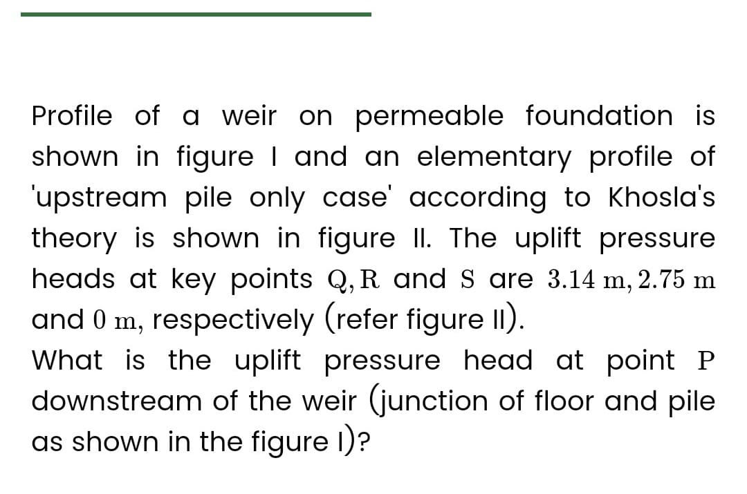 Profile of a weir on permeable foundation is
shown in figure I and an elementary profile of
'upstream pile only case' according to Khosla's
theory is shown in figure II. The uplift pressure
heads at key points Q, R and S are 3.14 m, 2.75 m
and 0 m, respectively (refer figure 11).
What is the uplift pressure head at point P
downstream of the weir (junction of floor and pile
as shown in the figure 1)?