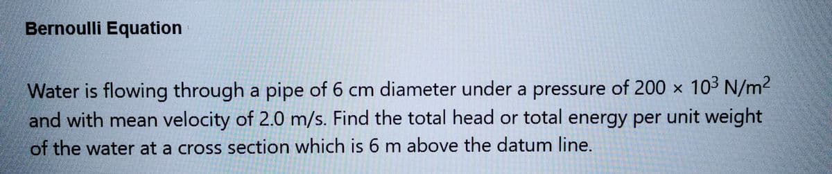 Bernoulli Equation
Water is flowing through a pipe of 6 cm diameter under a pressure of 200 × 10³ N/m²
and with mean velocity of 2.0 m/s. Find the total head or total energy per unit weight
of the water at a cross section which is 6 m above the datum line.