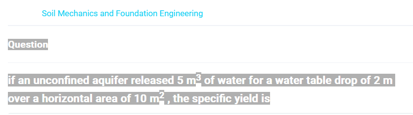 Soil Mechanics and Foundation Engineering
Question
if an unconfined aquifer released 5 m³ of water for a water table drop of 2 m
over a horizontal area of 10 m², the specific yield is