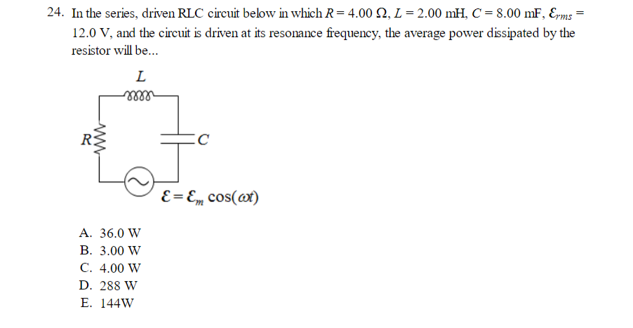 24. In the series, driven RLC circuit below in which R = 4.00 , L = 2.00 mH, C = 8.00 mF, Erms
12.0 V, and the circuit is driven at its resonance frequency, the average power dissipated by the
resistor will be...
ww
L
mm
A. 36.0 W
B. 3.00 W
C. 4.00 W
D. 288 W
E. 144W
C
E = Em cos(at)