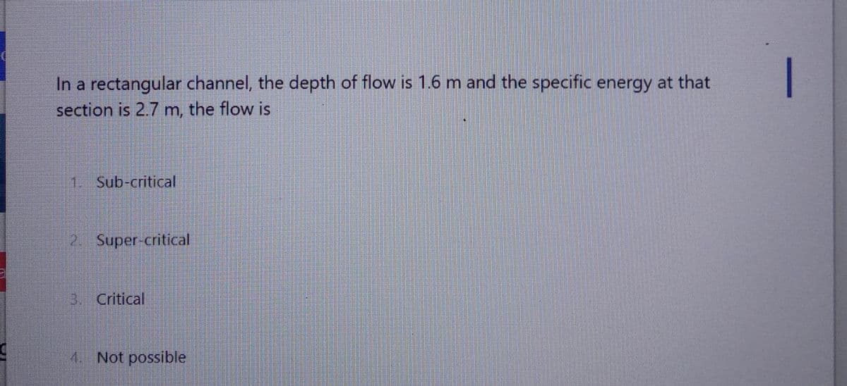 In a rectangular channel, the depth of flow is 1.6 m and the specific energy at that
section is 2.7 m, the flow is
1. Sub-critical
2. Super-critical
3. Critical
4. Not possible
IN
|