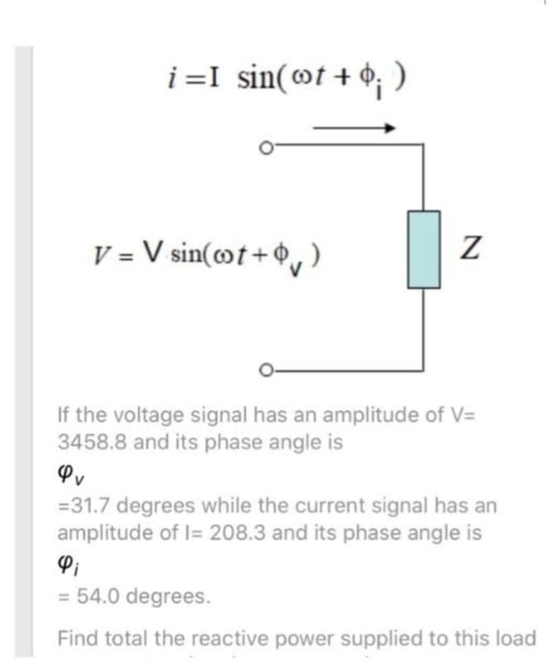 i=I sin(t + $; )
V = V sin(cot+)
Z
If the voltage signal has an amplitude of V=
3458.8 and its phase angle is
= 31.7 degrees while the current signal has an
amplitude of 1= 208.3 and its phase angle is
= 54.0 degrees.
Find total the reactive power supplied to this load