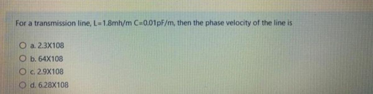 For a transmission line, L=1.8mh/m C=0.01pF/m, then the phase velocity of the line is
O a. 2.3X108
Ob. 64X108
O c. 2.9X108
Od. 6.28X108