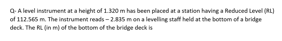 Q- A level instrument at a height of 1.320 m has been placed at a station having a Reduced Level (RL)
of 112.565 m. The instrument reads - 2.835 m on a levelling staff held at the bottom of a bridge
deck. The RL (in m) of the bottom of the bridge deck is