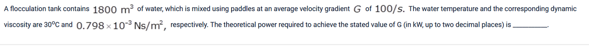 A flocculation tank contains 1800 m³ of water, which is mixed using paddles at an average velocity gradient G of 100/s. The water temperature and the corresponding dynamic
viscosity are 30°C and 0.798x10-³ Ns/m², respectively. The theoretical power required to achieve the stated value of G (in kW, up to two decimal places) is