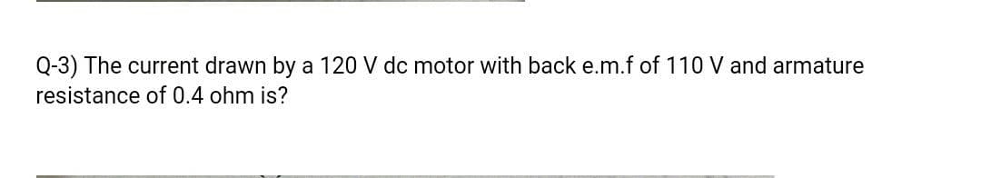 Q-3) The current drawn by a 120 V dc motor with back e.m.f of 110 V and armature
resistance of 0.4 ohm is?