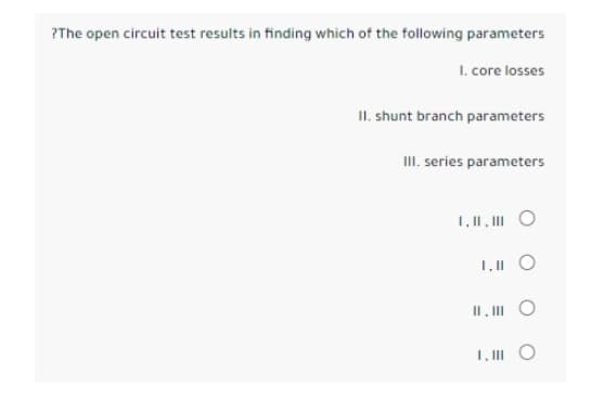 ?The open circuit test results in finding which of the following parameters
I. core losses
II. shunt branch parameters
III. series parameters
1.11.III O
1,11
II, III O
1.111 O