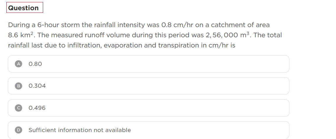 Question
During a 6-hour storm the rainfall intensity was 0.8 cm/hr on a catchment of area
8.6 km². The measured runoff volume during this period was 2,56, 000 m³. The total
rainfall last due to infiltration, evaporation and transpiration in cm/hr is
A
0.80
0.304
0.496
Sufficient information not available