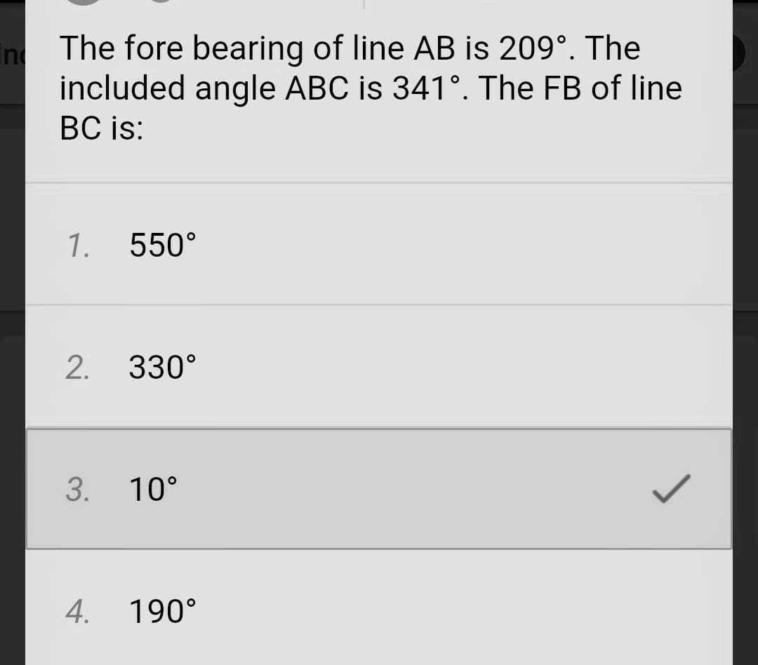 In
The fore bearing of line AB is 209º. The
included angle ABC is 341°. The FB of line
BC is:
1. 550°
2.
330°
3. 10°
4.
190°