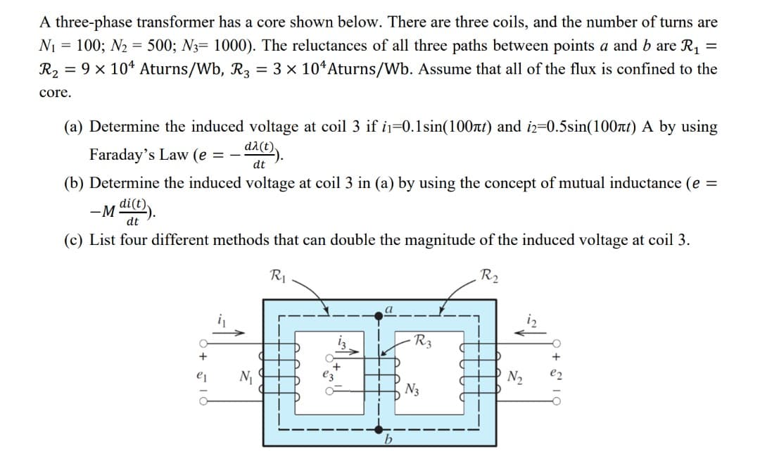 A three-phase transformer has a core shown below. There are three coils, and the number of turns are
N₁ = 100; N₂ = 500; N3= 1000). The reluctances of all three paths between points a and b are R₁ =
R₂ = 9 x 104 Aturns/Wb, R3 = 3 × 104 Aturns/Wb. Assume that all of the flux is confined to the
core.
(a) Determine the induced voltage at coil 3 if i1-0.1 sin(100nt) and i2=0.5sin(100nt) A by using
Faraday's Law (e = -
da(t))
dt
(b) Determine the induced voltage at coil 3 in (a) by using the concept of mutual inductance (e =
-M di(t)).
(c) List four different methods that can double the magnitude of the induced voltage at coil 3.
R₁
R₂
e1
N₁
R3
N3
N₂