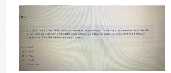 Final
1A DC shunt motor is rated 10HP, 250V and is connected to 235V source. The armature resistance is 0.2 ohm, the field
circuit resistance is 125 ohm and the total rotational losses are 380W. The motor is driving a load, and it draws an
armature current of 30A, Calculate the output power.
b)
41
d)
6490
6870
7492
7460
Boş birak