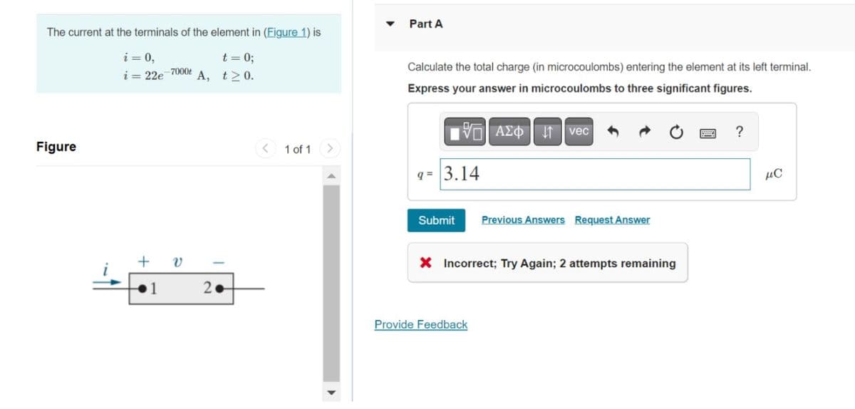 The current at the terminals of the element in (Figure 1) is
i = 0,
t = 0;
i=22e-7000t A, t≥0.
Figure
+
1
Ə
2.
1 of 1
Part A
Calculate the total charge (in microcoulombs) entering the element at its left terminal.
Express your answer in microcoulombs to three significant figures.
195| ΑΣΦ 41 | vec
q= 3.14
Submit
Previous Answers Request Answer
X Incorrect; Try Again; 2 attempts remaining
Provide Feedback
?
нс