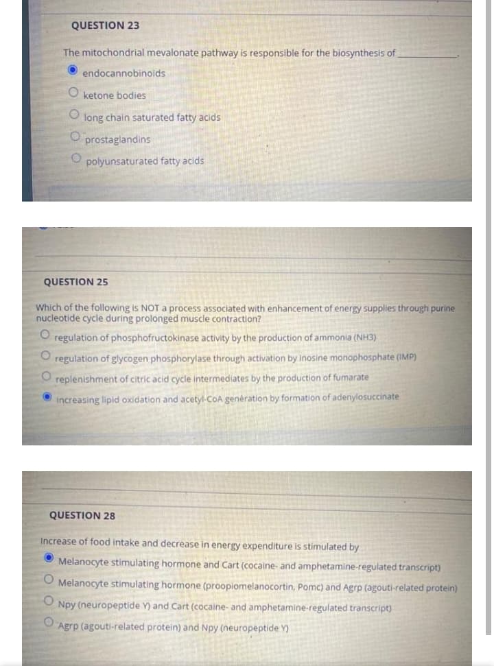 QUESTION 23
The mitochondrial mevalonate pathway is responsible for the biosynthesis of
endocannobinoids
O ketone bodies
long chain saturated fatty acids
prostaglandins
O polyunsaturated fatty acids
QUESTION 25
Which of the following is NOT a process associated with enhancement of energy supplies through purine
nucleotide cycle during prolonged muscle contraction?
regulation of phosphofructokinase activity by the production of ammonia (NH3)
O regulation of glycogen phosphorylase through activation by inosine monophosphate (IMP)
O replenishment of citric acid cycle intermediates by the production of fumarate
increasing lipid oxidation and acetyl-CoA genération by formation of adenylosuccinate
QUESTION 28
Increase of food intake and decrease in energy expenditure is stimulated by
O Melanocyte stimulating hormone and Cart (cocaine- and amphetamine-regulated transcript)
Melanocyte stimulating hormone (proopiomelanocortin, Pomc) and Agrp (agouti-related protein)
Npy (neuropeptide Y) and Cart (cocaine- and amphetamine-regulated transcript)
Agrp (agouti-related protein) and Npy (neuropeptide Y)
