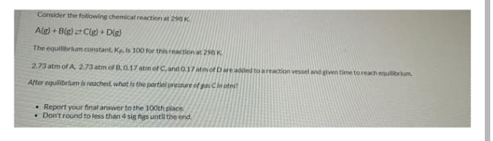 Consider the following chemical reaction at 298 K
Alg) + B(g)Cie) + Dig)
The equilibrium constant. Kp, Is 100 for this reaction at 296K
2.73 atm of A, 2.73 atm of B, 0.17 atm of C,and 0.17 atm ofDare added to a reaction vessel and given time to reach equilibrium.
After equilibrlum is reached, what Is the partial pressure of gas C In atm?
• Report your final answer to the 100th place.
• Don't round to less than 4 sig figs until the end.
