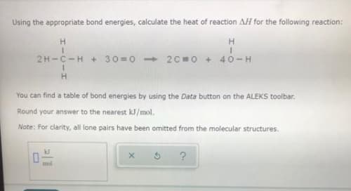 Using the appropriate bond energies, calculate the heat of reaction AH for the following reaction:
2H-C-H + 30 =0 - 2C =0 + 40-H
You can find a table of bond energies by using the Data button on the ALEKS toolbar.
Round your answer to the nearest kJ/mol.
Note: For clarity, all lone pairs have been omitted from the molecular structures.
mol
