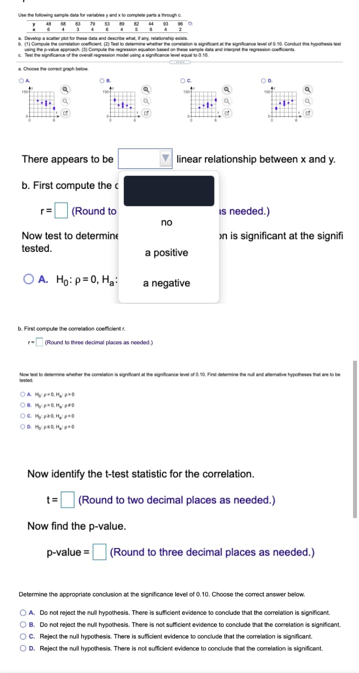 Use the following sample data for variables y and x to complete parts a through c.
48 68 83 79 53 89 82 44 93
5 6
96 D
6
4 3 4 6
4
4
2
a. Develop a scatter plot for these data and describe what, if any, relationship exists.
b. (1) Compute the correlation coefficient. (2) Test to determine whether the correlation is significant at the significance level of 0.10. Conduct this hypothesis test
using the p-value approach. (3) Compute the regression equation based on these sample data and interpret the regression coefficients.
c. Test the significance of the overall regression model using a significance level equal to 0.10.
a. Choose the correct graph below.
O A.
B.
Oc.
OD.
150
150
150T
150
----
There appears to be
V linear relationship between x and y.
b. First compute the c
|(Round to
is needed.)
r=
no
Now test to determine
on is significant at the signifi
tested.
a positive
A. Ho: ρ 0, H.
a negative
b. First compute the correlation coefficient r.
r= (Round to three decimal places as needed.)
Now test to determine whether the correlation is significant at the significance level of 0.10. First determine the null and alternative hypotheses that are to be
tested.
O A. Ho: p=0, Ha: p>0
OB. Ho: p=0, H po
OC. Ho: p20, Haip<0
OD. Ho: ps0, Haip>0
Now identify the t-test statistic for the correlation.
t =
(Round to two decimal places as needed.)
Now find the p-value.
p-value =
(Round to three decimal places as needed.)
Determine the appropriate conclusion at the significance level of 0.10. Choose the correct answer below.
O A. Do not reject the null hypothesis. There is sufficient evidence to conclude that the correlation is significant.
O B. Do not reject the null hypothesis. There is not sufficient evidence to conclude that the correlation is significant.
OC. Reject the null hypothesis. There is sufficient evidence to conclude that the correlation is significant.
O D. Reject the null hypothesis. There is not sufficient evidence to conclude that the correlation is significant.
