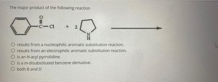 The major product of the following reaction
C-CI
+
O results from a nucleophilic aromatic substitution reaction.
O results from an electrophilic aromatic substitution reaction.
O is an N-acyl pyrrolidine.
O is a m-disubstituted benzene derivative.
O both B and D
