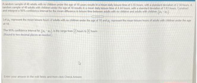 Arandom sample of 40 adults with no chidren under the age of 18 years resuts in a mean dally leisure time of 5.55 houn, with a standard deviation of 234 hours A
random sample of 40 aduts with children under the age of 18 results in a mean daily leisure time of 444 hours, with a slandard deviation of 163 hours Constuct
and interpret a 95% confidence interval for the mean diference in leisure tine between adut with no chidren and adts with chidren (P)
Let , represent the mean leisure hours of adults with no children under the age of 18 and pi epresent the mean tetsure hours of aduts with child en under the age
of 18
The 99% confidence iterval for (-2) is the range trom 2 hours to (9) hours
(Round to tero decimal places an meeded)
Enter your answer in the edt fields and then dick Check Answec
