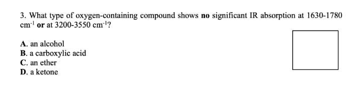 3. What type of oxygen-containing compound shows no significant IR absorption at 1630-1780
cm' or at 3200-3550 cml?
A. an alcohol
B. a carboxylic acid
C. an ether
D. a ketone
