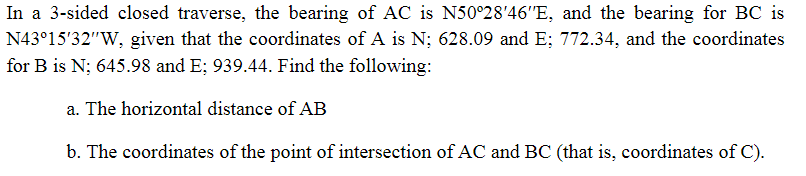 In a 3-sided closed traverse, the bearing of AC is N50°28′46″E, and the bearing for BC is
N43°15′32″W, given that the coordinates of A is N; 628.09 and E; 772.34, and the coordinates
for B is N; 645.98 and E; 939.44. Find the following:
a. The horizontal distance of AB
b. The coordinates of the point of intersection of AC and BC (that is, coordinates of C).