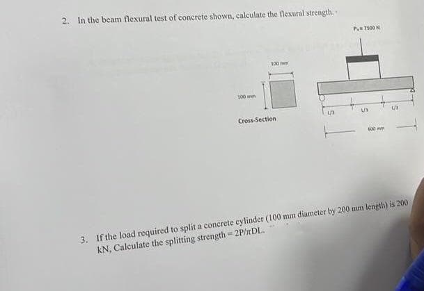 2. In the beam flexural test of concrete shown, calculate the flexural strength,
100 mm
100 mm
Cross-Section
P7500 N
S
600 mm
US
3. If the load required to split a concrete cylinder (100 mm diameter by 200 mm length) is 200
KN, Calculate the splitting strength=2P/TDL.