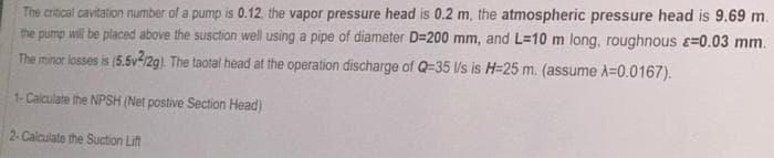 The critical cavitation number of a pump is 0.12, the vapor pressure head is 0.2 m, the atmospheric pressure head is 9.69 m.
the pump will be placed above the susction well using a pipe of diameter D=200 mm, and L=10 m long, roughnous >=0.03 mm.
The minor losses is (5.5v2/2g). The taotal head at the operation discharge of Q-35 l/s is H=25 m. (assume A=0.0167).
1- Calculate the NPSH (Net postive Section Head)
2- Calculate the Suction Lift