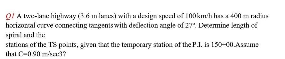 Q1 A two-lane highway (3.6 m lanes) with a design speed of 100 km/h has a 400 m radius
horizontal curve connecting tangents with deflection angle of 27°. Determine length of
spiral and the
stations of the TS points, given that the temporary station of the P.I. is 150+00. Assume
that C 0.90 m/sec3?