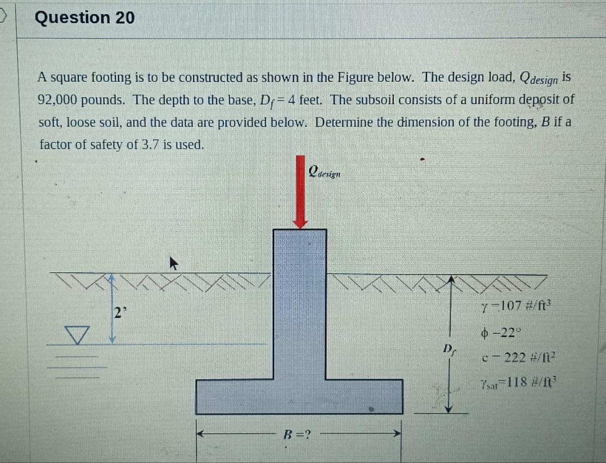 Question 20
A square footing is to be constructed as shown in the Figure below. The design load, Qdesign is
92,000 pounds. The depth to the base, D₁ = 4 feet. The subsoil consists of a uniform deposit of
soft, loose soil, and the data are provided below. Determine the dimension of the footing, B if a
factor of safety of 3.7 is used.
Qdesign
B =?
Dr
7-107 #/ft³
-22°
c-222 #/11²
Ysar 118 #/1³