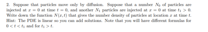 2. Suppose that particles move only by diffusion. Suppose that a number No of particles are
injected at z = 0 at time t = 0, and another N1 particles are injected at r = 0 at time ti > 0.
Write down the function N(r,t) that gives the number density of particles at location r at time t.
Hint: The PDE is linear so you can add solutions. Note that you will have different formulas for
0<t<ti and for tį > t.
