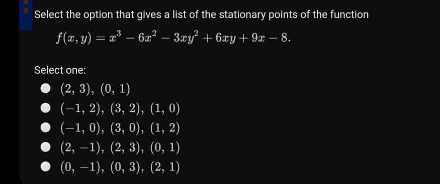 Select the option that gives a list of the stationary points of the function
f(x, y) = a – 6æ? – 3xy + 6xy + 9x – 8.
-
-
Select one:
(2, 3), (0, 1)
• (-1, 2), (3, 2), (1, 0)
(-1, 0), (3, 0), (1, 2)
(2, –1), (2, 3), (0, 1)
-
(0, –1), (0, 3), (2, 1)
