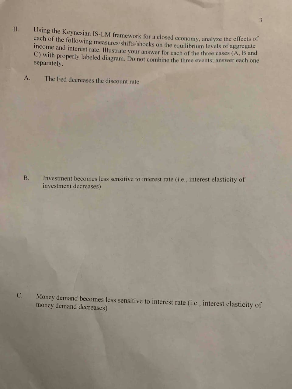 3.
II.
Using the Keynesian IS-LM framework for a closed economy, analyze the effects of
each of the following measures/shifts/shocks on the equilibrium levels of aggregate
income and interest rate. Illustrate vour answer for each of the three cases (A, B and
C) with properly labeled diagram. Do not combine the three events; answer each one
separately.
А.
The Fed decreases the discount rate
Investment becomes less sensitive to interest rate (i.e., interest elasticity of
investment decreases)
В.
С.
Money demand becomes less sensitive to interest rate (i.e., interest elasticity of
money demand decreases)
B.
