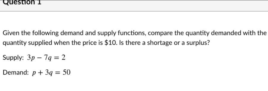 Question 1
Given the following demand and supply functions, compare the quantity demanded with the
quantity supplied when the price is $10. Is there a shortage or a surplus?
Supply: 3p – 79 = 2
Demand: p + 3q = 50
