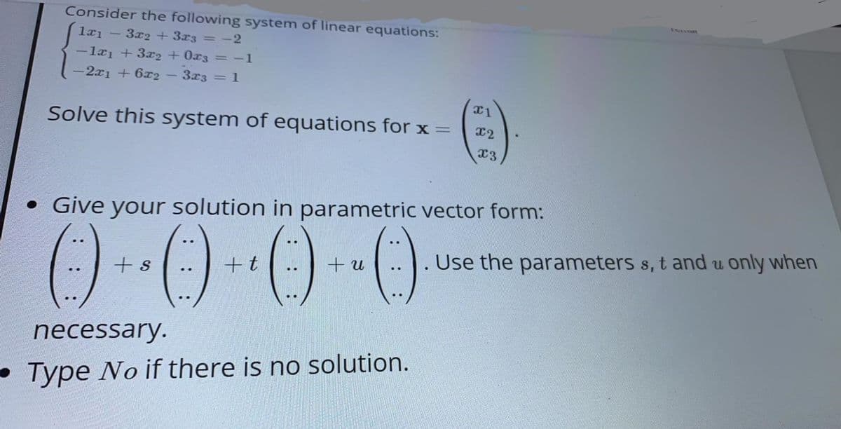 Consider the following system of linear equations:
3x2 + 3x3 = -2
-læi + 3x2 + 0x3 = -1
-2x1 + 6x2
3x3
= 1
12
Solve this system of equations for x =
x3
• Give your solution in parametric vector form:
()--0-0-0
+t
Use the parameters s, t and u only when
necessary.
• Type No if there is no solution.
