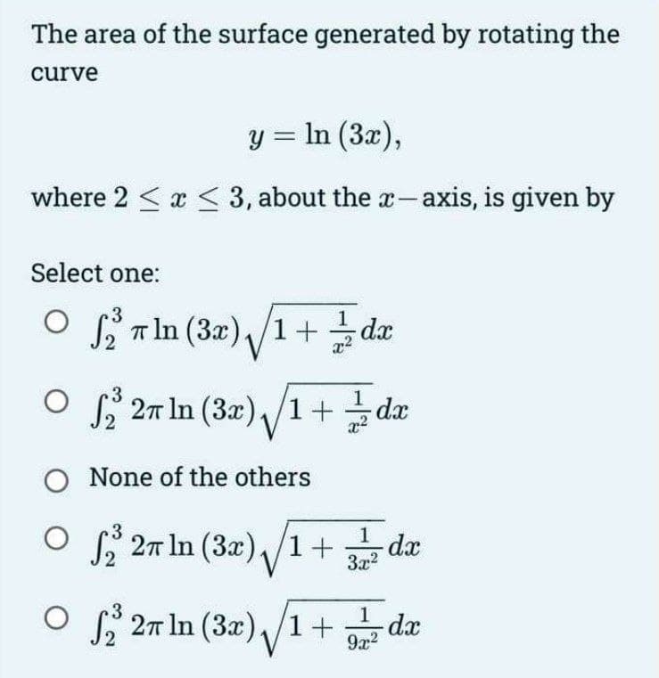 The area of the surface generated by rotating the
curve
y = ln (3x),
where 2 ≤ x ≤ 3, about the x-axis, is given by
Select one:
3
O2 In (3x)/1+ dx
x²
3
O ₂2³ 27 In (3x)√1+dx
O None of the others
OS2³27 In (3x)√1+3dx
O₂ 2π In (3x)/1+ -dx
1
9x²