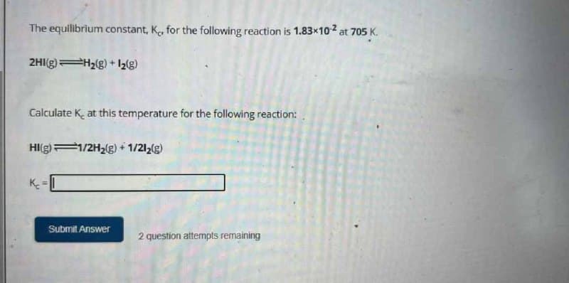 The equilibrium constant, K, for the following reaction is 1.83x10-² at 705 K.
2HI(g) H₂(g) + 1₂(g)
Calculate K at this temperature for the following reaction:
HI(g) 1/2H₂(g) + 1/2l2(g)
Submit Answer
2 question attempts remaining