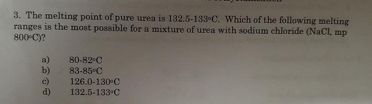 3. The melting point of pure urea is 132.5-133°C. Which of the following melting
ranges is the most possible for a mixture of urea with sodium chloride (NaCl, mp
800 C)?
a)
b)
c)
d)
80-82°C
83-85°C
126.0-130°C
132.5-133°C
