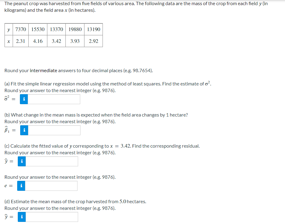 The peanut crop was harvested from five fields of various area. The following data are the mass of the crop from each field y (in
kilograms) and the field area x (in hectares).
y 7370 15530 13370 19880 13190
X 2.31 4.16 3.42 3.93 2.92
Round your intermediate answers to four decimal places (e.g. 98.7654).
(a) Fit the simple linear regression model using the method of least squares. Find the estimate of o².
Round your answer to the nearest integer (e.g. 9876).
ô²
(b) What change in the mean mass is expected when the field area changes by 1 hectare?
Round your answer to the nearest integer (e.g. 9876).
B₁ = i
(c) Calculate the fitted value of y corresponding to x = 3.42. Find the corresponding residual.
Round your answer to the nearest integer (e.g. 9876).
ŷ = i
Round your answer to the nearest integer (e.g. 9876).
e = i
(d) Estimate the mean mass of the crop harvested from 5.0 hectares.
Round your answer to the nearest integer (e.g. 9876).
y = i