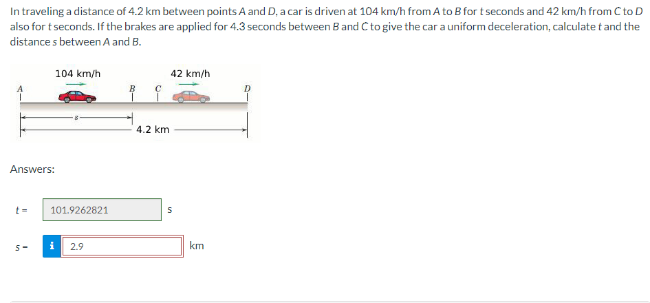 In traveling a distance of 4.2 km between points A and D, a car is driven at 104 km/h from A to B for t seconds and 42 km/h from C to D
also for t seconds. If the brakes are applied for 4.3 seconds between B and C to give the car a uniform deceleration, calculate t and the
distances between A and B.
A
Answers:
t =
S=
104 km/h
101.9262821
i
2.9
B
T
C
T
4.2 km
42 km/h
S
km