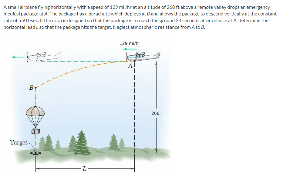 A small airplane flying horizontally with a speed of 129 mi/hr at an altitude of 260 ft above a remote valley drops an emergency
medical package at A. The package has a parachute which deploys at B and allows the package to descend vertically at the constant
rate of 5.9 ft/sec. If the drop is designed so that the package is to reach the ground 24 seconds after release at A, determine the
horizontal lead L so that the package hits the target. Neglect atmospheric resistance from A to B.
B
Target-
L
129 mi/hr
Al
260'