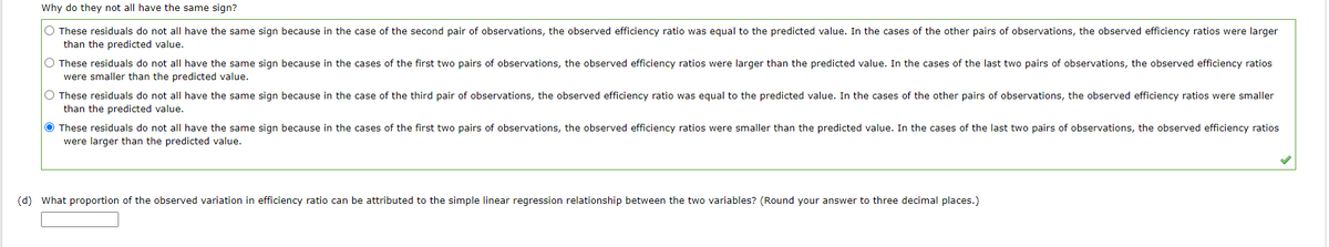 Why do they not all have the same sign?
O These residuals do not all have the same sign because in the case of the second pair of observations, the observed efficiency ratio was equal to the predicted value. In the cases of the other pairs of observations, the observed efficiency ratios were larger
than the predicted value.
O These residuals do not all have the same sign because in the cases of the first two pairs of observations, the observed efficiency ratios were larger than the predicted value. In the cases of the last two pairs of observations, the observed efficiency ratios
were smaller than the predicted value.
O These residuals do not all have the same sign because in the case of the third pair of observations, the observed efficiency ratio was equal to the predicted value. In the cases of the other pairs of observations, the observed efficiency ratios were smaller
than the predicted value.
● These residuals do not all have the same sign because in the cases of the first two pairs of observations, the observed efficiency ratios were smaller than the predicted value. In the cases of the last two pairs of observations, the observed efficiency ratios
were larger than the predicted value.
(d) What proportion of the observed variation in efficiency ratio can be attributed to the simple linear regression relationship between the two variables? (Round your answer to three decimal places.)