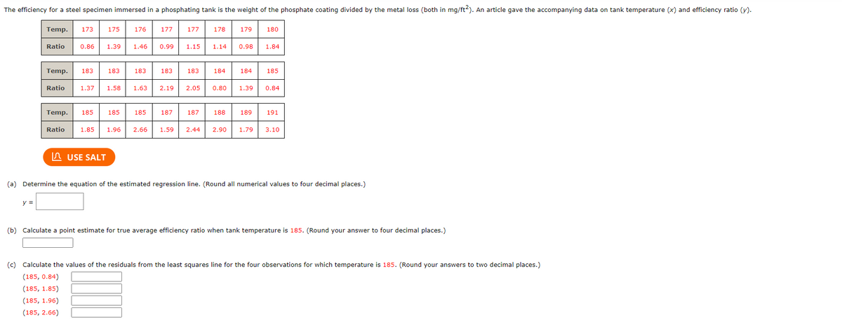 The efficiency for a steel specimen immersed in a phosphating tank is the weight of the phosphate coating divided by the metal loss (both in mg/ft2). An article gave the accompanying data on tank temperature (x) and efficiency ratio (y).
Temp. 173
y =
Ratio
175
Ratio
176
Temp. 183 183. 183
Ratio 1.37 1.58
0.86 1.39 1.46 0.99
Temp. 185 185 185
USE SALT
177
183
1.63 2.19
187
177
1.15
183
2.05
187
178
1.14
179
0.98
188
184 184 185
180
0.80 1.39 0.84
189
1.85 1.96 2.66 1.59 2.44 2.90 1.79
1.84
191
3.10
(a) Determine the equation of the estimated regression line. (Round all numerical values to four decimal places.)
(b) Calculate a point estimate for true average efficiency ratio when tank temperature is 185. (Round your answer to four decimal places.)
(c) Calculate the values of the residuals from the least squares line for the four observations for which temperature is 185. (Round your answers to two decimal places.)
(185, 0.84)
(185, 1.85)
(185, 1.96)
(185, 2.66)