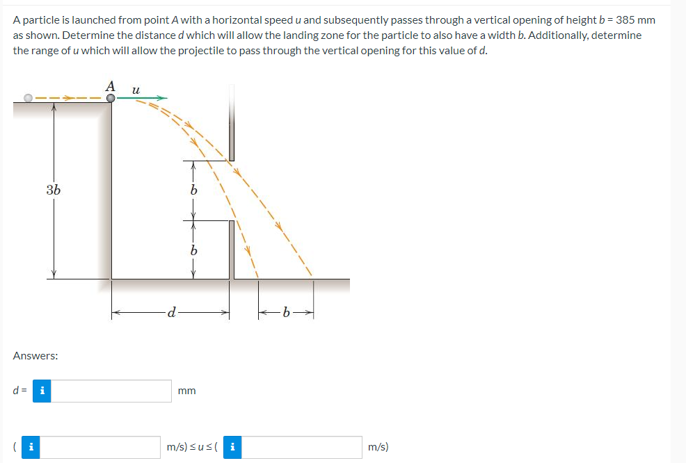 A particle is launched from point A with a horizontal speed u and subsequently passes through a vertical opening of height b = 385 mm
as shown. Determine the distance d which will allow the landing zone for the particle to also have a width b. Additionally, determine
the range of u which will allow the projectile to pass through the vertical opening for this value of d.
Answers:
d = i
36
(i
A
u
d
b
mm
m/s) ≤u≤ ( i
m/s)