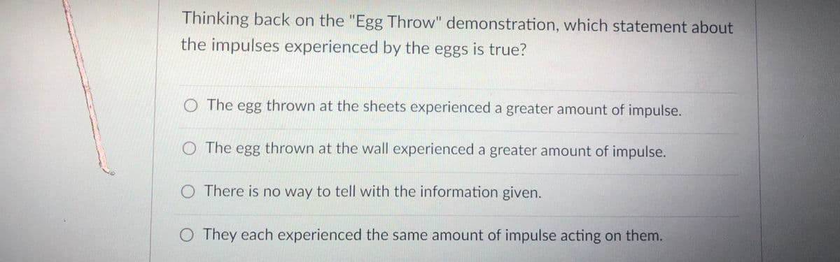 Thinking back on the "Egg Throw" demonstration, which statement about
the impulses experienced by the eggs is true?
O The egg thrown at the sheets experienced a greater amount of impulse.
O The egg thrown at the wall experienced a greater amount of impulse.
O There is no way to tell with the information given.
O They each experienced the same amount of impulse acting on them.
