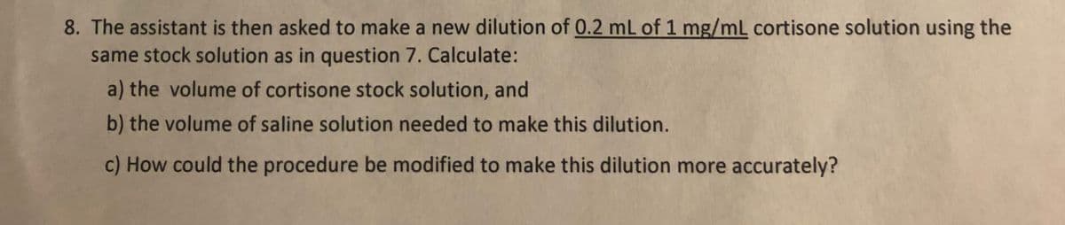 8. The assistant is then asked to make a new dilution of 0.2 mL of 1 mg/mL cortisone solution using the
same stock solution as in question 7. Calculate:
a) the volume of cortisone stock solution, and
b) the volume of saline solution needed to make this dilution.
c) How could the procedure be modified to make this dilution more accurately?
