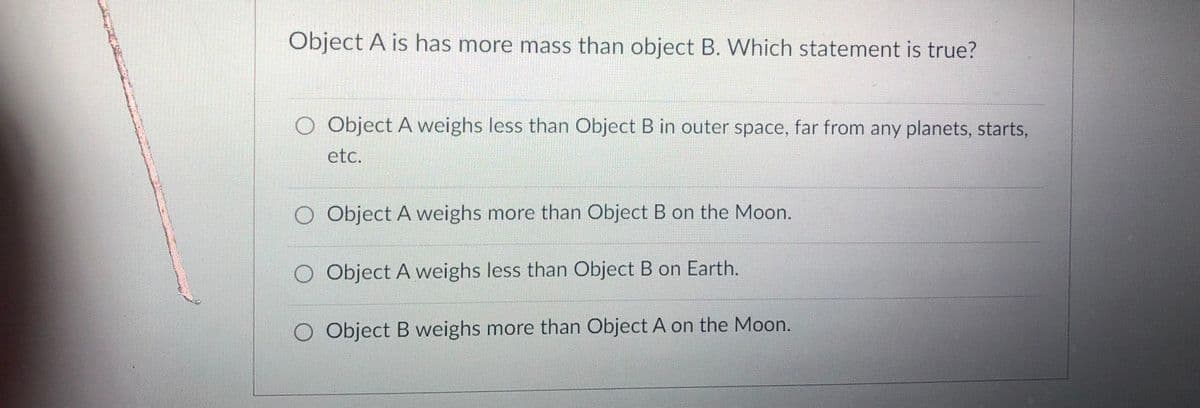 Object A is has more mass than object B. Which statement is true?
O Object A weighs less than Object B in outer space, far from any planets, starts,
etc.
O Object A weighs more than Object B on the Moon.
O Object A weighs less than Object B on Earth.
O Object B weighs more than Object A on the Moon.
