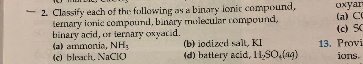 2. Classify each of the following as a binary ionic compound,
ternary ionic compound, binary molecular compound,
binary acid, or ternary oxyacid.
(a) ammonia, NH3
(c) bleach, NaCIO
охyan
(a) CC
(c) SC
(b) iodized salt, KI
13. Provi
(d) battery acid, H,SO4(aq)
ions.
