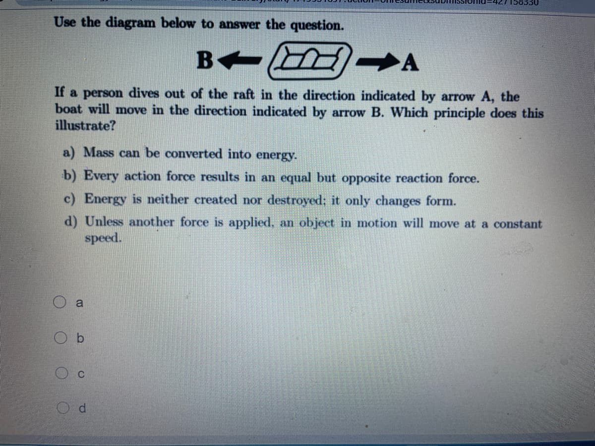 Use the diagram below to answer the question.
B
A
If a person dives out of the raft in the direction indicated by arrow A, the
boat will move in the direction indicated by arrow B. Which principle does this
illustrate?
a) Mass can be converted into energy.
b) Every action force results in an equal but opposite reaction force.
c) Energy is neither created nor destroyed; it only changes form.
d) Unless another force is applied, an object in motion will move at a constant
speed.
a
O b
O c
