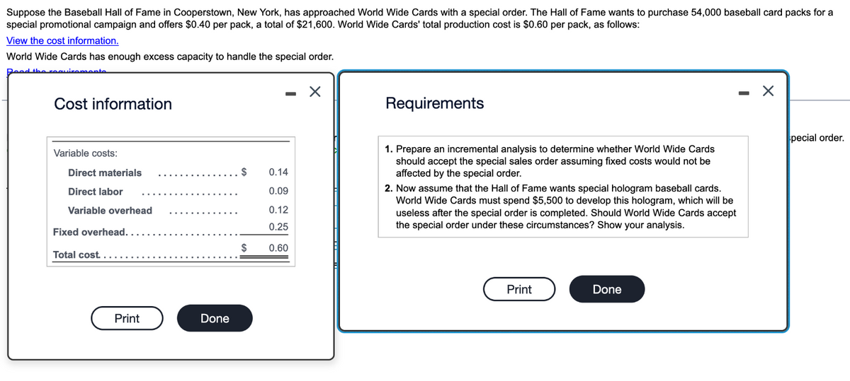 Suppose the Baseball Hall of Fame in Cooperstown, New York, has approached World Wide Cards with a special order. The Hall of Fame wants to purchase 54,000 baseball card packs for a
special promotional campaign and offers $0.40 per pack, a total of $21,600. World Wide Cards' total production cost is $0.60 per pack, as follows:
View the cost information.
World Wide Cards has enough excess capacity to handle the special order.
Read the requirements.
Cost information
-
Requirements
-
Variable costs:
Direct materials
Direct labor
0.14
0.09
Variable overhead
0.12
0.25
Fixed overhead.....
Total cost...
$
0.60
Print
Done
1. Prepare an incremental analysis to determine whether World Wide Cards
should accept the special sales order assuming fixed costs would not be
affected by the special order.
2. Now assume that the Hall of Fame wants special hologram baseball cards.
World Wide Cards must spend $5,500 to develop this hologram, which will be
useless after the special order is completed. Should World Wide Cards accept
the special order under these circumstances? Show your analysis.
Print
Done
pecial order.