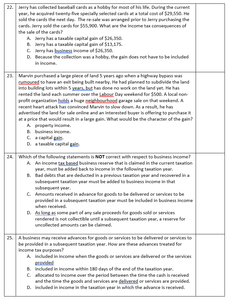 22. Jerry has collected baseball cards as a hobby for most of his life. During the current
year, he acquired twenty-five specially selected cards at a total cost of $29,550. He
sold the cards the next day. The re-sale was arranged prior to Jerry purchasing the
cards. Jerry sold the cards for $55,900. What are the income tax consequences of
the sale of the cards?
A. Jerry has a taxable capital gain of $26,350.
B. Jerry has a taxable capital gain of $13,175.
C. Jerry has business income of $26,350.
D. Because the collection was a hobby, the gain does not have to be included
in income.
23. Marvin purchased a large piece of land 5 years ago when a highway bypass was
rumoured to have an exit being built nearby. He had planned to subdivide the land
into building lots within 5 years, but has done no work on the land yet. He has
rented the land each summer over the Labour Day weekend for $500. A local non-
profit organization holds a huge neighbourhood garage sale on that weekend. A
recent heart attack has convinced Marvin to slow down. As a result, he has
advertised the land for sale online and an interested buyer is offering to purchase it
at a price that would result in a large gain. What would be the character of the gain?
A. property income.
B. business income.
C. a capital gain.
D. a taxable capital gain.
24. Which of the following statements is NOT correct with respect to business income?
A. An income tax based business reserve that is claimed in the current taxation
year, must be added back to income in the following taxation year.
B. Bad debts that are deducted in a previous taxation year and recovered in a
subsequent taxation year must be added to business income in that
subsequent year.
C. Amounts received in advance for goods to be delivered or services to be
provided in a subsequent taxation year must be included in business income
when received.
D. As long as some part of any sale proceeds for goods sold or services
rendered is not collectible until a subsequent taxation year, a reserve for
uncollected amounts can be claimed.
25. A business may receive advances for goods or services to be delivered or services to
be provided in a subsequent taxation year. How are these advances treated for
income tax purposes?
A. included in income when the goods or services are delivered or the services
provided
B. included in income within 180 days of the end of the taxation year.
C. allocated to income over the period between the time the cash is received
and the time the goods and services are delivered or services are provided.
D. included in income in the taxation year in which the advance is received.