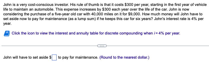 John is a very cost-conscious investor. His rule of thumb is that it costs $300 per year, starting in the first year of vehicle
life to maintain an automobile. This expense increases by $300 each year over the life of the car. John is now
considering the purchase of a five-year old car with 40,000 miles on it for $9,000. How much money will John have to
set aside now to pay for maintenance (as a lump sum) if he keeps this car for six years? John's interest rate is 4% per
year.
Click the icon to view the interest and annuity table for discrete compounding when i = 4% per year.
John will have to set aside $ to pay for maintenance. (Round to the nearest dollar.)